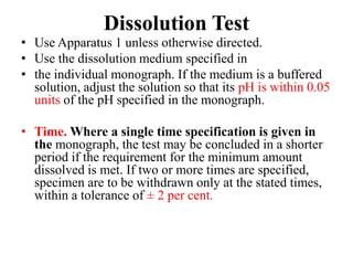 Dissolution Test
• Use Apparatus 1 unless otherwise directed.
• Use the dissolution medium specified in
• the individual monograph. If the medium is a buffered
solution, adjust the solution so that its pH is within 0.05
units of the pH specified in the monograph.
• Time. Where a single time specification is given in
the monograph, the test may be concluded in a shorter
period if the requirement for the minimum amount
dissolved is met. If two or more times are specified,
specimen are to be withdrawn only at the stated times,
within a tolerance of ± 2 per cent.
 