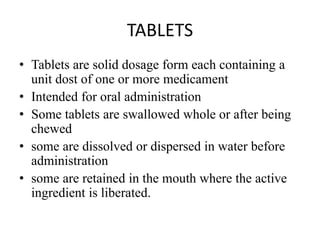 TABLETS
• Tablets are solid dosage form each containing a
unit dost of one or more medicament
• Intended for oral administration
• Some tablets are swallowed whole or after being
chewed
• some are dissolved or dispersed in water before
administration
• some are retained in the mouth where the active
ingredient is liberated.
 
