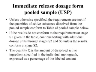 Immediate release dosage form
pooled sample (USP)
• Unless otherwise specified, the requirements are met if
the quantities of active substance dissolved from the
pooled sample conform to Table of pooled sample below.
• If the results do not conform to the requirements at stage
S1 given in the table, continue testing with additional
dosage units through stages S2 and S3 unless the results
conform at stage S2.
• The quantity Q is the amount of dissolved active
ingredient specified in the individual monograph,
expressed as a percentage of the labeled content
 