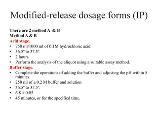 Modified-release dosage forms (IP)
There are 2 method A & B
Method A & B
Acid stage.
• 750 ml/1000 ml of 0.1M hydrochloric acid
• 36.5º to 37.5º.
• 2 hours
• Perform the analysis of the aliquot using a suitable assay method.
Buffer stage.
• Complete the operations of adding the buffer and adjusting the pH within 5
minutes.
• 250 ml of a 0.2 M buffer and solution
• 36.5º to 37.5º.
• 6.8 ± 0.05
• 45 minutes, or for the specified time.
 