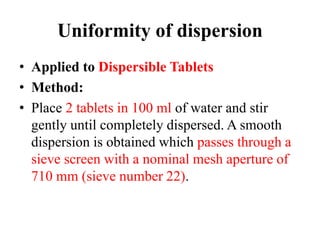 Uniformity of dispersion
• Applied to Dispersible Tablets
• Method:
• Place 2 tablets in 100 ml of water and stir
gently until completely dispersed. A smooth
dispersion is obtained which passes through a
sieve screen with a nominal mesh aperture of
710 mm (sieve number 22).
 