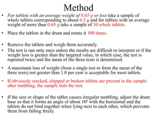 Method
• For tablets with an average weight of 0.65 g or less take a sample of
whole tablets corresponding to about 6.5 g and for tablets with an average
weight of more than 0.65 g take a sample of 10 whole tablets.
• Place the tablets in the drum and rotate it 100 times.
• Remove the tablets and weigh them accurately.
• The test is run only once unless the results are difficult to interpret or if the
weight loss is greater than the targeted value, in which case, the test is
repeated twice and the mean of the three tests is determined.
• A maximum loss of weight (from a single test or from the mean of the
three tests) not greater than 1.0 per cent is acceptable for most tablets.
• If obviously cracked, chipped or broken tablets are present in the sample
after tumbling, the sample fails the test.
• If the size or shape of the tablet causes irregular tumbling, adjust the drum
base so that it forms an angle of about 10º with the horizontal and the
tablets do not bind together when lying next to each other, which prevents
them from falling freely.
 