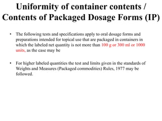 Uniformity of container contents /
Contents of Packaged Dosage Forms (IP)
• The following tests and specifications apply to oral dosage forms and
preparations intended for topical use that are packaged in containers in
which the labeled net quantity is not more than 100 g or 300 ml or 1000
units, as the case may be
• For higher labeled quantities the test and limits given in the standards of
Weights and Measures (Packaged commodities) Rules, 1977 may be
followed.
 