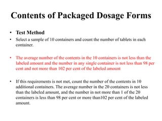 Contents of Packaged Dosage Forms
• Test Method
• Select a sample of 10 containers and count the number of tablets in each
container.
• The average number of the contents in the 10 containers is not less than the
labeled amount and the number in any single container is not less than 98 per
cent and not more than 102 per cent of the labeled amount
• If this requirements is not met, count the number of the contents in 10
additional containers. The average number in the 20 containers is not less
than the labeled amount, and the number in not more than 1 of the 20
containers is less than 98 per cent or more than102 per cent of the labeled
amount.
 