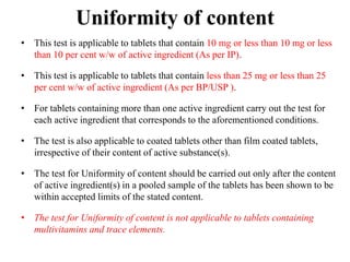 • This test is applicable to tablets that contain 10 mg or less than 10 mg or less
than 10 per cent w/w of active ingredient (As per IP).
• This test is applicable to tablets that contain less than 25 mg or less than 25
per cent w/w of active ingredient (As per BP/USP ).
• For tablets containing more than one active ingredient carry out the test for
each active ingredient that corresponds to the aforementioned conditions.
• The test is also applicable to coated tablets other than film coated tablets,
irrespective of their content of active substance(s).
• The test for Uniformity of content should be carried out only after the content
of active ingredient(s) in a pooled sample of the tablets has been shown to be
within accepted limits of the stated content.
• The test for Uniformity of content is not applicable to tablets containing
multivitamins and trace elements.
Uniformity of content
 