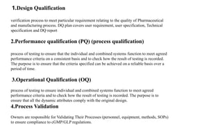 1.Design Qualification
verification process to meet particular requirement relating to the quality of Pharmaceutical
and manufacturing process. DQ plan covers user requirement, user specification, Technical
specification and DQ report
2.Performance qualification (PQ) (process qualification)
process of testing to ensure that the individual and combined systems function to meet agreed
performance criteria on a consistent basis and to check how the result of testing is recorded.
The purpose is to ensure that the criteria specified can be achieved on a reliable basis over a
period of time.
3.Operational Qualification (OQ)
process of testing to ensure individual and combined systems function to meet agreed
performance criteria and to check how the result of testing is recorded. The purpose is to
ensure that all the dynamic attributes comply with the original design.
4.Process Validation
Owners are responsible for Validating Their Processes (personnel, equipment, methods, SOPs)
to ensure compliance to cGMP/GLP regulations.
 