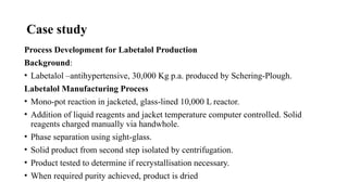 Case study
Process Development for Labetalol Production
Background:
• Labetalol –antihypertensive, 30,000 Kg p.a. produced by Schering-Plough.
Labetalol Manufacturing Process
• Mono-pot reaction in jacketed, glass-lined 10,000 L reactor.
• Addition of liquid reagents and jacket temperature computer controlled. Solid
reagents charged manually via handwhole.
• Phase separation using sight-glass.
• Solid product from second step isolated by centrifugation.
• Product tested to determine if recrystallisation necessary.
• When required purity achieved, product is dried
 