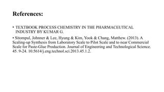 References:
• TEXTBOOK PROCESS CHEMISTRY IN THE PHARMACEUTICAL
INDUSTRY BY KUMAR G.
• Sitompul, Johnner & Lee, Hyung & Kim, Yook & Chang, Matthew. (2013). A
Scaling-up Synthesis from Laboratory Scale to Pilot Scale and to near Commercial
Scale for Paste-Glue Production. Journal of Engineering and Technological Science.
45. 9-24. 10.5614/j.eng.technol.sci.2013.45.1.2.
 