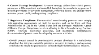 6. Control Strategy Development: A control strategy outlines how critical process
parameters will be monitored and controlled throughout the manufacturing process. It
includes procedures for deviation management, corrective actions, and change control
to ensure product quality and regulatory compliance.
7. Regulatory Compliance: Pharmaceutical manufacturing processes must comply
with regulatory requirements set forth by agencies such as the Food and Drug
Administration (FDA) in the United States and the European Medicines Agency
(EMA) in Europe. Compliance involves adhering to Good Manufacturing Practices
(GMP), following established guidelines, and maintaining comprehensive
documentation of process controls and quality assurance activities.
• Overall, process control in pharmaceutical process chemistry is a multifaceted
discipline that integrates scientific principles, advanced technology, and regulatory
compliance to ensure the production of safe and effective pharmaceutical products.
 