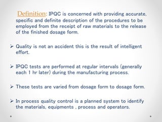 Definition: IPQC is concerned with providing accurate,
specific and definite description of the procedures to be
employed from the receipt of raw materials to the release
of the finished dosage form.
 Quality is not an accident this is the result of intelligent
effort.
 IPQC tests are performed at regular intervals (generally
each 1 hr later) during the manufacturing process.
 These tests are varied from dosage form to dosage form.
 In process quality control is a planned system to identify
the materials, equipments , process and operators.
 