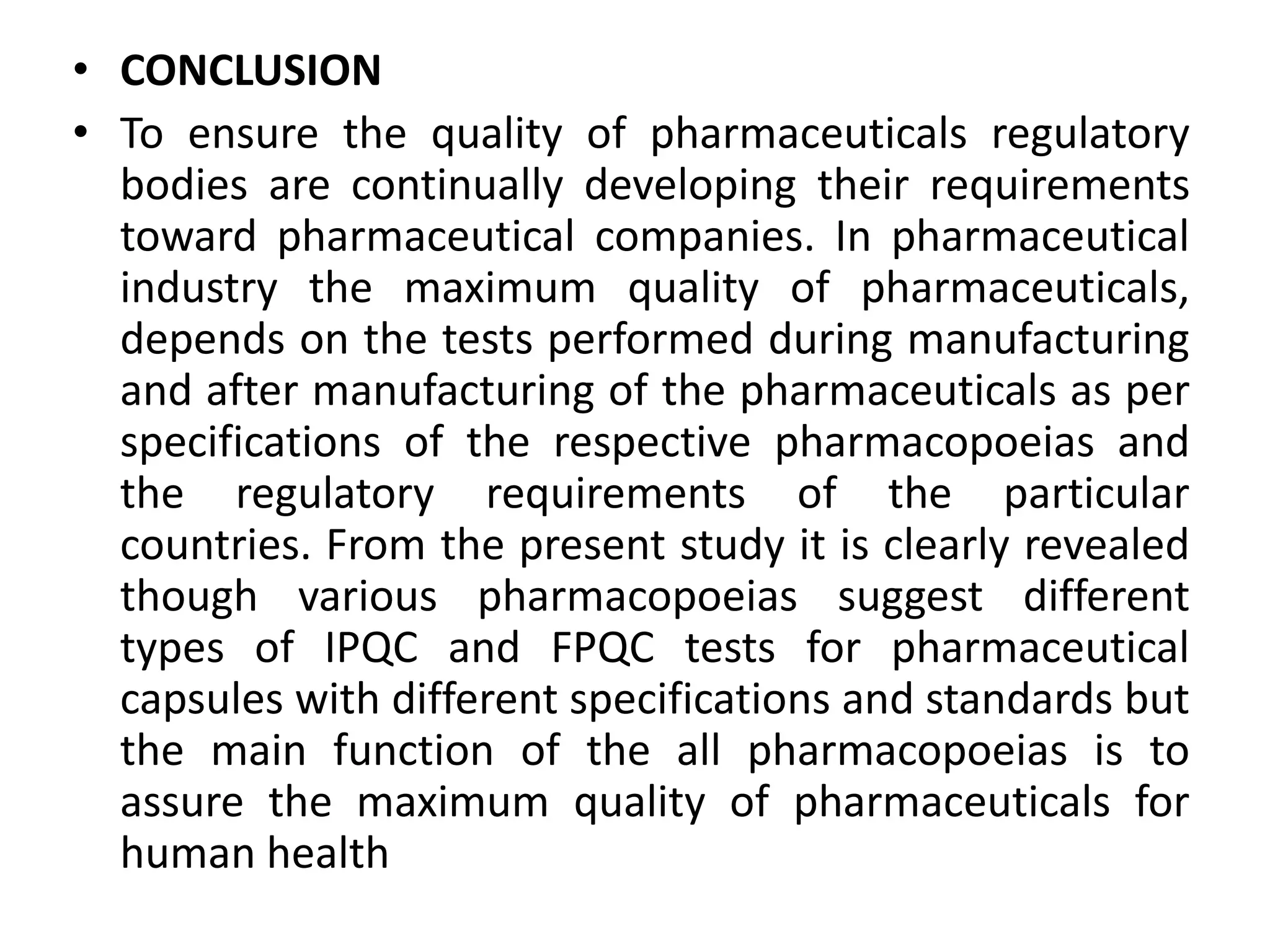 • CONCLUSION
• To ensure the quality of pharmaceuticals regulatory
bodies are continually developing their requirements
toward pharmaceutical companies. In pharmaceutical
industry the maximum quality of pharmaceuticals,
depends on the tests performed during manufacturing
and after manufacturing of the pharmaceuticals as per
specifications of the respective pharmacopoeias and
the regulatory requirements of the particular
countries. From the present study it is clearly revealed
though various pharmacopoeias suggest different
types of IPQC and FPQC tests for pharmaceutical
capsules with different specifications and standards but
the main function of the all pharmacopoeias is to
assure the maximum quality of pharmaceuticals for
human health
 