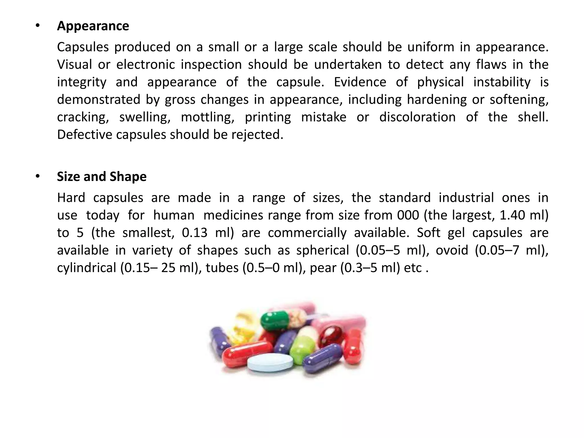 • Appearance
Capsules produced on a small or a large scale should be uniform in appearance.
Visual or electronic inspection should be undertaken to detect any flaws in the
integrity and appearance of the capsule. Evidence of physical instability is
demonstrated by gross changes in appearance, including hardening or softening,
cracking, swelling, mottling, printing mistake or discoloration of the shell.
Defective capsules should be rejected.
• Size and Shape
Hard capsules are made in a range of sizes, the standard industrial ones in
use today for human medicines range from size from 000 (the largest, 1.40 ml)
to 5 (the smallest, 0.13 ml) are commercially available. Soft gel capsules are
available in variety of shapes such as spherical (0.05–5 ml), ovoid (0.05–7 ml),
cylindrical (0.15– 25 ml), tubes (0.5–0 ml), pear (0.3–5 ml) etc .
 