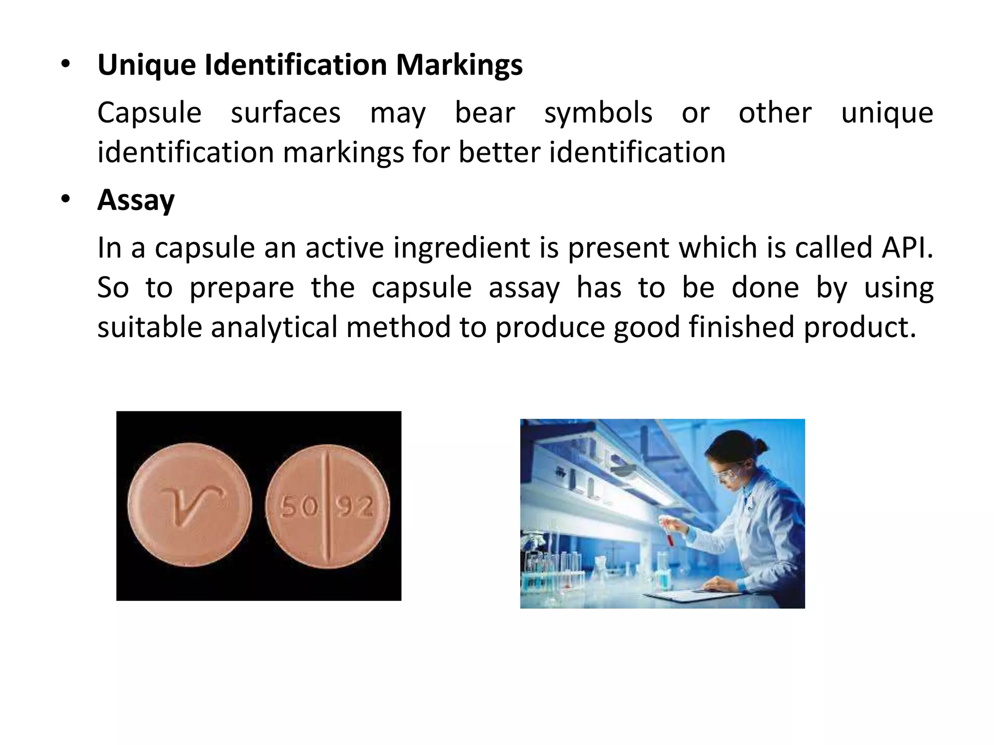 • Unique Identification Markings
Capsule surfaces may bear symbols or other unique
identification markings for better identification
• Assay
In a capsule an active ingredient is present which is called API.
So to prepare the capsule assay has to be done by using
suitable analytical method to produce good finished product.
 
