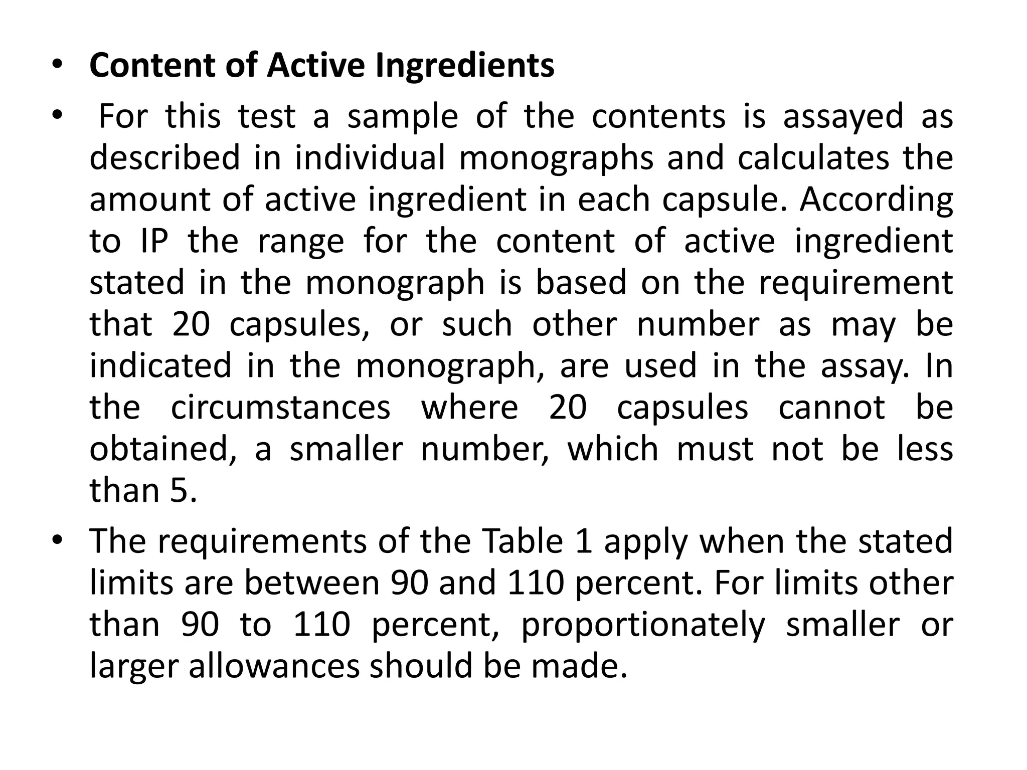 • Content of Active Ingredients
• For this test a sample of the contents is assayed as
described in individual monographs and calculates the
amount of active ingredient in each capsule. According
to IP the range for the content of active ingredient
stated in the monograph is based on the requirement
that 20 capsules, or such other number as may be
indicated in the monograph, are used in the assay. In
the circumstances where 20 capsules cannot be
obtained, a smaller number, which must not be less
than 5.
• The requirements of the Table 1 apply when the stated
limits are between 90 and 110 percent. For limits other
than 90 to 110 percent, proportionately smaller or
larger allowances should be made.
 