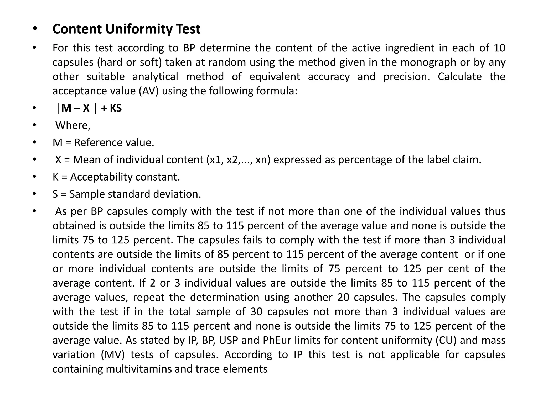 • Content Uniformity Test
• For this test according to BP determine the content of the active ingredient in each of 10
capsules (hard or soft) taken at random using the method given in the monograph or by any
other suitable analytical method of equivalent accuracy and precision. Calculate the
acceptance value (AV) using the following formula:
• │M – X │ + KS
• Where,
• M = Reference value.
• X = Mean of individual content (x1, x2,..., xn) expressed as percentage of the label claim.
• K = Acceptability constant.
• S = Sample standard deviation.
• As per BP capsules comply with the test if not more than one of the individual values thus
obtained is outside the limits 85 to 115 percent of the average value and none is outside the
limits 75 to 125 percent. The capsules fails to comply with the test if more than 3 individual
contents are outside the limits of 85 percent to 115 percent of the average content or if one
or more individual contents are outside the limits of 75 percent to 125 per cent of the
average content. If 2 or 3 individual values are outside the limits 85 to 115 percent of the
average values, repeat the determination using another 20 capsules. The capsules comply
with the test if in the total sample of 30 capsules not more than 3 individual values are
outside the limits 85 to 115 percent and none is outside the limits 75 to 125 percent of the
average value. As stated by IP, BP, USP and PhEur limits for content uniformity (CU) and mass
variation (MV) tests of capsules. According to IP this test is not applicable for capsules
containing multivitamins and trace elements
 