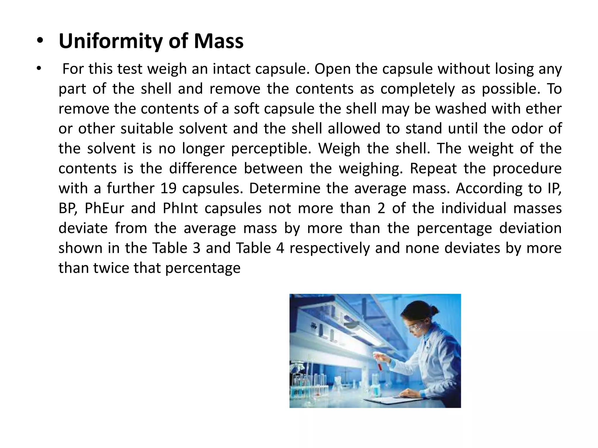 • Uniformity of Mass
• For this test weigh an intact capsule. Open the capsule without losing any
part of the shell and remove the contents as completely as possible. To
remove the contents of a soft capsule the shell may be washed with ether
or other suitable solvent and the shell allowed to stand until the odor of
the solvent is no longer perceptible. Weigh the shell. The weight of the
contents is the difference between the weighing. Repeat the procedure
with a further 19 capsules. Determine the average mass. According to IP,
BP, PhEur and PhInt capsules not more than 2 of the individual masses
deviate from the average mass by more than the percentage deviation
shown in the Table 3 and Table 4 respectively and none deviates by more
than twice that percentage
 