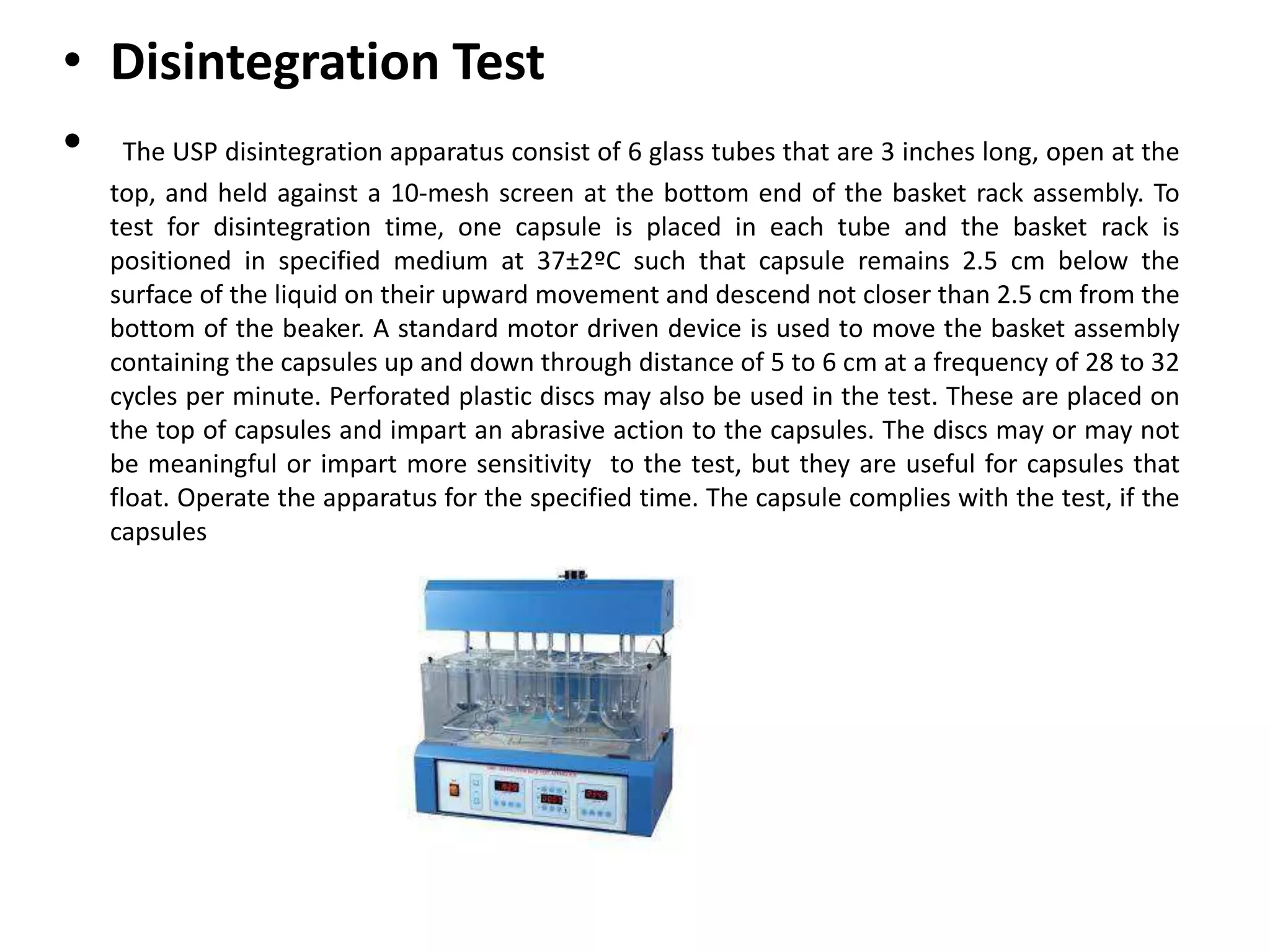 • Disintegration Test
• The USP disintegration apparatus consist of 6 glass tubes that are 3 inches long, open at the
top, and held against a 10-mesh screen at the bottom end of the basket rack assembly. To
test for disintegration time, one capsule is placed in each tube and the basket rack is
positioned in specified medium at 37±2ºC such that capsule remains 2.5 cm below the
surface of the liquid on their upward movement and descend not closer than 2.5 cm from the
bottom of the beaker. A standard motor driven device is used to move the basket assembly
containing the capsules up and down through distance of 5 to 6 cm at a frequency of 28 to 32
cycles per minute. Perforated plastic discs may also be used in the test. These are placed on
the top of capsules and impart an abrasive action to the capsules. The discs may or may not
be meaningful or impart more sensitivity to the test, but they are useful for capsules that
float. Operate the apparatus for the specified time. The capsule complies with the test, if the
capsules
 