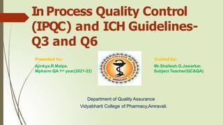 In Process Quality Control
(IPQC) and ICH Guidelines-
Q3 and Q6
Presented by:
Ajinkya.R.Malpe.
Mpharm QA 1st year(2021-22)
Guided by:
Mr.Shailesh.G.Jawarkar.
Subject Teacher(QC&QA)
Department of Quality Assurance
Vidyabharti College of Pharmacy,Amravati.
 