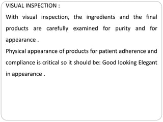 VISUAL INSPECTION :
With visual inspection, the ingredients and the final
products are carefully examined for purity and for
appearance .
Physical appearance of products for patient adherence and
compliance is critical so it should be: Good looking Elegant
in appearance .
 