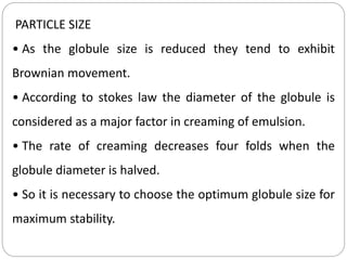 PARTICLE SIZE
• As the globule size is reduced they tend to exhibit
Brownian movement.
• According to stokes law the diameter of the globule is
considered as a major factor in creaming of emulsion.
• The rate of creaming decreases four folds when the
globule diameter is halved.
• So it is necessary to choose the optimum globule size for
maximum stability.
 
