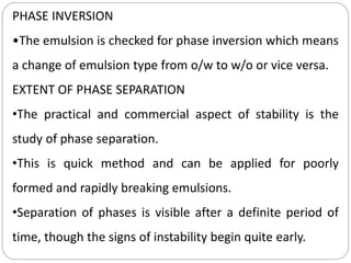 PHASE INVERSION
•The emulsion is checked for phase inversion which means
a change of emulsion type from o/w to w/o or vice versa.
EXTENT OF PHASE SEPARATION
•The practical and commercial aspect of stability is the
study of phase separation.
•This is quick method and can be applied for poorly
formed and rapidly breaking emulsions.
•Separation of phases is visible after a definite period of
time, though the signs of instability begin quite early.
 