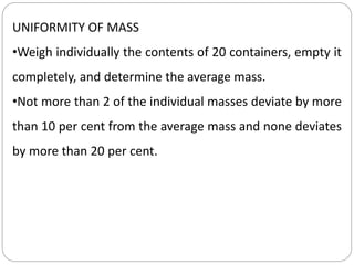 UNIFORMITY OF MASS
•Weigh individually the contents of 20 containers, empty it
completely, and determine the average mass.
•Not more than 2 of the individual masses deviate by more
than 10 per cent from the average mass and none deviates
by more than 20 per cent.
 
