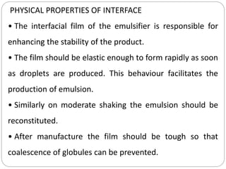 PHYSICAL PROPERTIES OF INTERFACE
• The interfacial film of the emulsifier is responsible for
enhancing the stability of the product.
• The film should be elastic enough to form rapidly as soon
as droplets are produced. This behaviour facilitates the
production of emulsion.
• Similarly on moderate shaking the emulsion should be
reconstituted.
• After manufacture the film should be tough so that
coalescence of globules can be prevented.
 