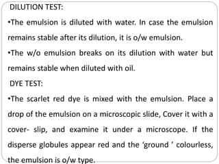 DILUTION TEST:
•The emulsion is diluted with water. In case the emulsion
remains stable after its dilution, it is o/w emulsion.
•The w/o emulsion breaks on its dilution with water but
remains stable when diluted with oil.
DYE TEST:
•The scarlet red dye is mixed with the emulsion. Place a
drop of the emulsion on a microscopic slide, Cover it with a
cover- slip, and examine it under a microscope. If the
disperse globules appear red and the ‘ground ’ colourless,
the emulsion is o/w type.
 