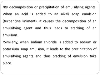 •By decomposition or precipitation of emulsifying agents:
When an acid is added to an alkali soap emulsion
(turpentine liniment), it causes the decomposition of an
emulsifying agent and thus leads to cracking of an
emulsion.
•Similarly, when sodium chloride is added to sodium or
potassium soap emulsion, it leads to the precipitation of
emulsifying agents and thus cracking of emulsion take
place.
 
