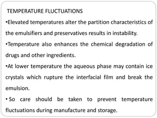 TEMPERATURE FLUCTUATIONS
•Elevated temperatures alter the partition characteristics of
the emulsifiers and preservatives results in instability.
•Temperature also enhances the chemical degradation of
drugs and other ingredients.
•At lower temperature the aqueous phase may contain ice
crystals which rupture the interfacial film and break the
emulsion.
• So care should be taken to prevent temperature
fluctuations during manufacture and storage.
 