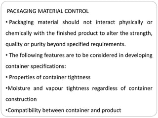 PACKAGING MATERIAL CONTROL
• Packaging material should not interact physically or
chemically with the finished product to alter the strength,
quality or purity beyond specified requirements.
• The following features are to be considered in developing
container specifications:
• Properties of container tightness
•Moisture and vapour tightness regardless of container
construction
•Compatibility between container and product
 
