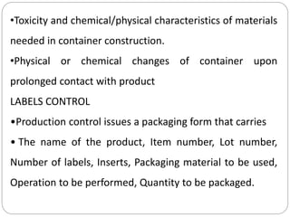 •Toxicity and chemical/physical characteristics of materials
needed in container construction.
•Physical or chemical changes of container upon
prolonged contact with product
LABELS CONTROL
•Production control issues a packaging form that carries
• The name of the product, Item number, Lot number,
Number of labels, Inserts, Packaging material to be used,
Operation to be performed, Quantity to be packaged.
 