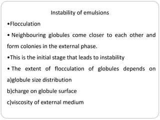 Instability of emulsions
•Flocculation
• Neighbouring globules come closer to each other and
form colonies in the external phase.
•This is the initial stage that leads to instability
• The extent of flocculation of globules depends on
a)globule size distribution
b)charge on globule surface
c)viscosity of external medium
 