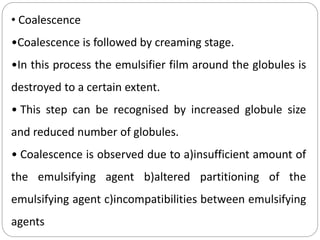 • Coalescence
•Coalescence is followed by creaming stage.
•In this process the emulsifier film around the globules is
destroyed to a certain extent.
• This step can be recognised by increased globule size
and reduced number of globules.
• Coalescence is observed due to a)insufficient amount of
the emulsifying agent b)altered partitioning of the
emulsifying agent c)incompatibilities between emulsifying
agents
 
