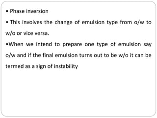 • Phase inversion
• This involves the change of emulsion type from o/w to
w/o or vice versa.
•When we intend to prepare one type of emulsion say
o/w and if the final emulsion turns out to be w/o it can be
termed as a sign of instability
 