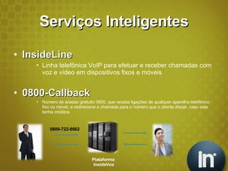 Serviços Inteligentes InsideLine Linha telefônica VoIP para efetuar e receber chamadas com voz e vídeo em dispositivos fixos e móveis 0800-Callback Número de acesso gratuito 0800, que recebe ligações de qualquer aparelho telefônico fixo ou móvel, e redireciona a chamada para o número que o cliente discar, caso este tenha créditos Plataforma  InsideVox 0800-722-8662 
