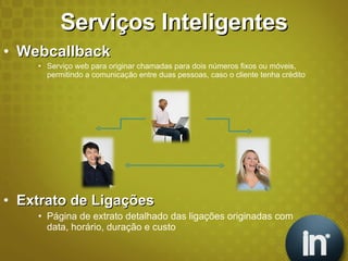 Serviços Inteligentes Webcallback Serviço web para originar chamadas para dois números fixos ou móveis, permitindo a comunicação entre duas pessoas, caso o cliente tenha crédito Extrato de Ligações Página de extrato detalhado das ligações originadas com data, horário, duração e custo 