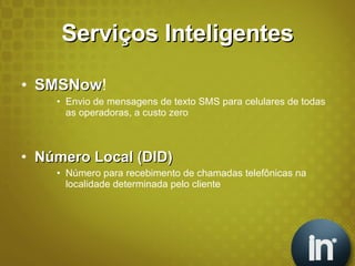 Serviços Inteligentes SMSNow ! Envio de mensagens de texto SMS para celulares de todas as operadoras, a custo zero Número Local (DID) Número para recebimento de chamadas telefônicas na localidade determinada pelo cliente 
