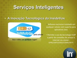 Serviços Inteligentes A Inovação Tecnológica da InsideVox Software exclusivo instalado em qualquer celular com suporte para aplicativos Java Permite o uso da tecnologia VoIP a partir de conexões de acesso à internet via celular:  GPRS/UMTS/EDGE/CDMA/WI-FI InMobile VoIP  pelo celular Voz e vídeo em qualquer lugar! 