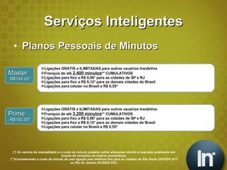 Serviços Inteligentes Planos Pessoais de Minutos (*) Os valores de mensalidade e o custo do minuto poderão sofrer alterações devido à reajustes praticados em função de variações de índices econômicos. (**)Considerando o custo do minuto de uma ligação para telefone fixo para as cidades de São Paulo (SP/DDD 011) ou Rio de Janeiro (RJ/DDD 021). Master R$144,00* Ligações GRÁTIS e ILIMITADAS para outros usuários InsideVox Franquia de até  2.400 minutos ** CUMULATIVOS Ligações para fixo a R$ 0,06* para as cidades de SP e RJ Ligações para fixo a R$ 0,12* para as demais cidades do Brasil Ligações para celular no Brasil a R$ 0,55* Prime R$192,00* Ligações GRÁTIS e ILIMITADAS para outros usuários InsideVox Franquia de até  3.200 minutos ** CUMULATIVOS Ligações para fixo a R$ 0,06* para as cidades de SP e RJ Ligações para fixo a R$ 0,12* para as demais cidades do Brasil Ligações para celular no Brasil a R$ 0,55* 