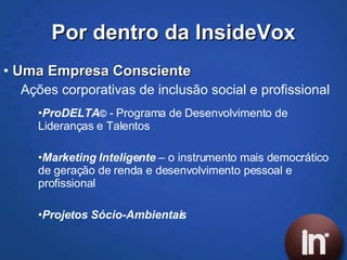 Por dentro da InsideVox Uma Empresa Consciente Ações corporativas de inclusão social e profissional ProDELTA ©  -  Programa de Desenvolvimento de Lideranças e Talentos Marketing Inteligente   – o instrumento mais democrático de geração de renda e desenvolvimento pessoal e profissional Projetos Sócio-Ambientais 