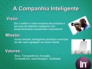 A Companhia Inteligente Visão: Valores   : Ser a melhor e maior empresa de produtos e serviços de telefonia inteligente com desenvolvimento socialmente responsável Inovar sempre, entregando produtos e serviços de alto valor agregado ao nosso cliente Missão: : Ética, Transparência, Inovação,  Competência, Aprendizagem, Qualidade 