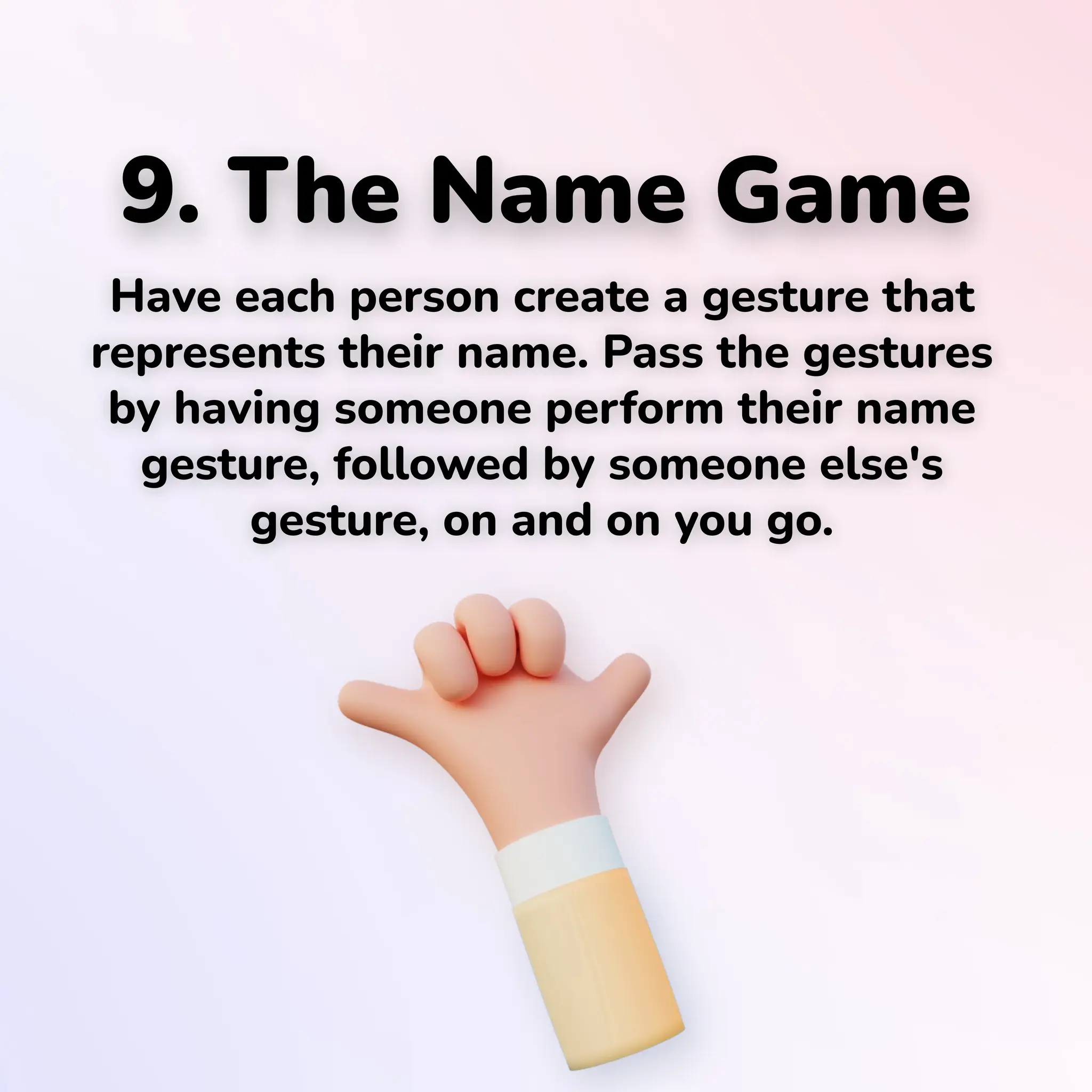 9. The Name Game
Have each person create a gesture that
represents their name. Pass the gestures
by having someone perform their name
gesture, followed by someone else's
gesture, on and on you go.
 