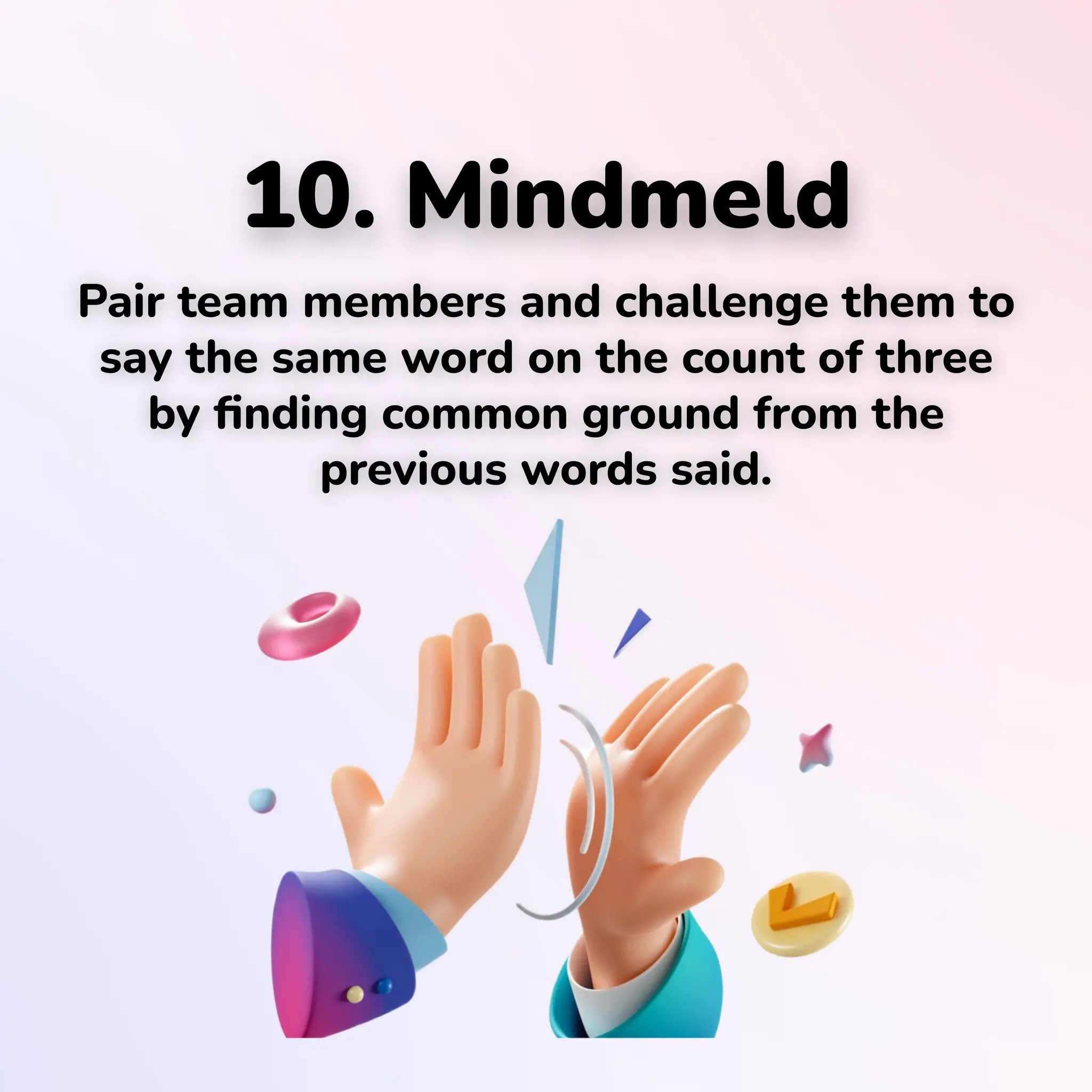 10. Mindmeld
Pair team members and challenge them to
say the same word on the count of three
by ﬁnding common ground from the
previous words said.
 
