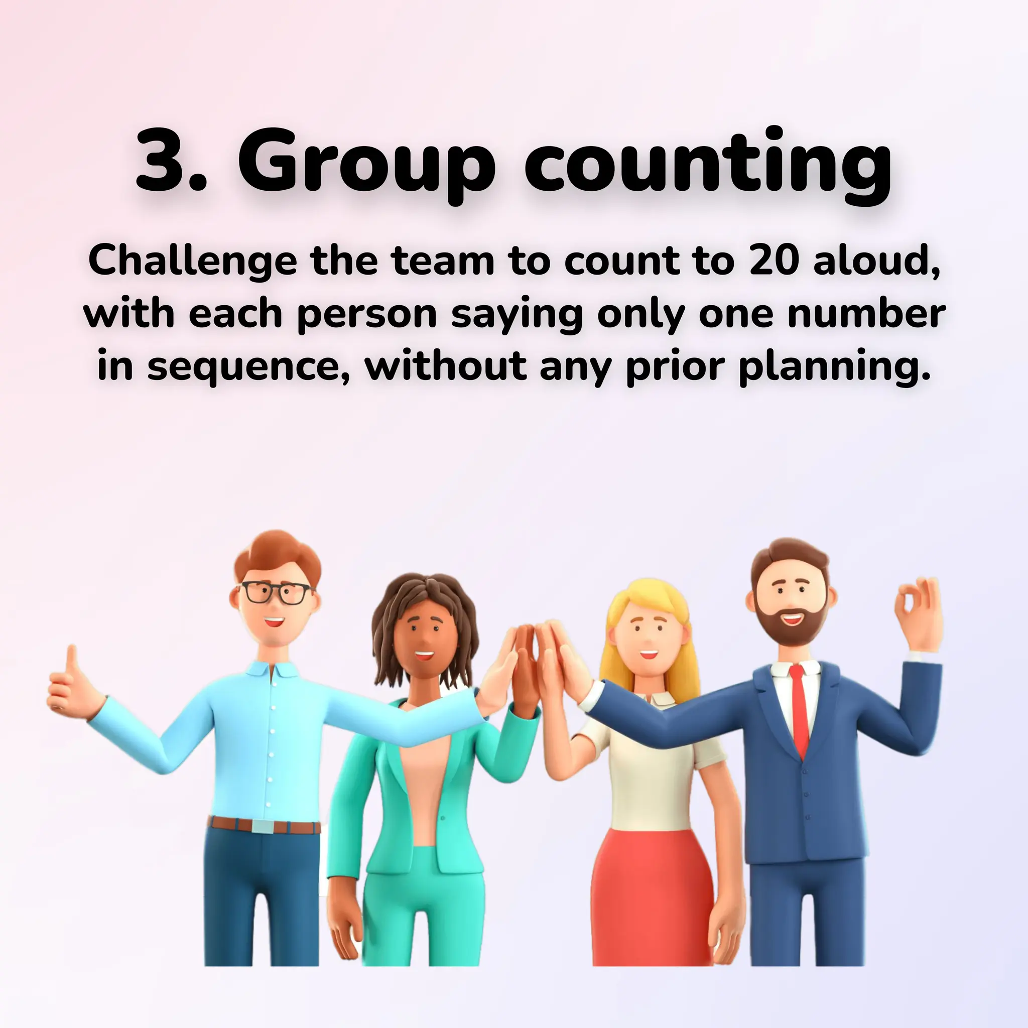 3. Group counting
Challenge the team to count to 20 aloud,
with each person saying only one number
in sequence, without any prior planning.
 