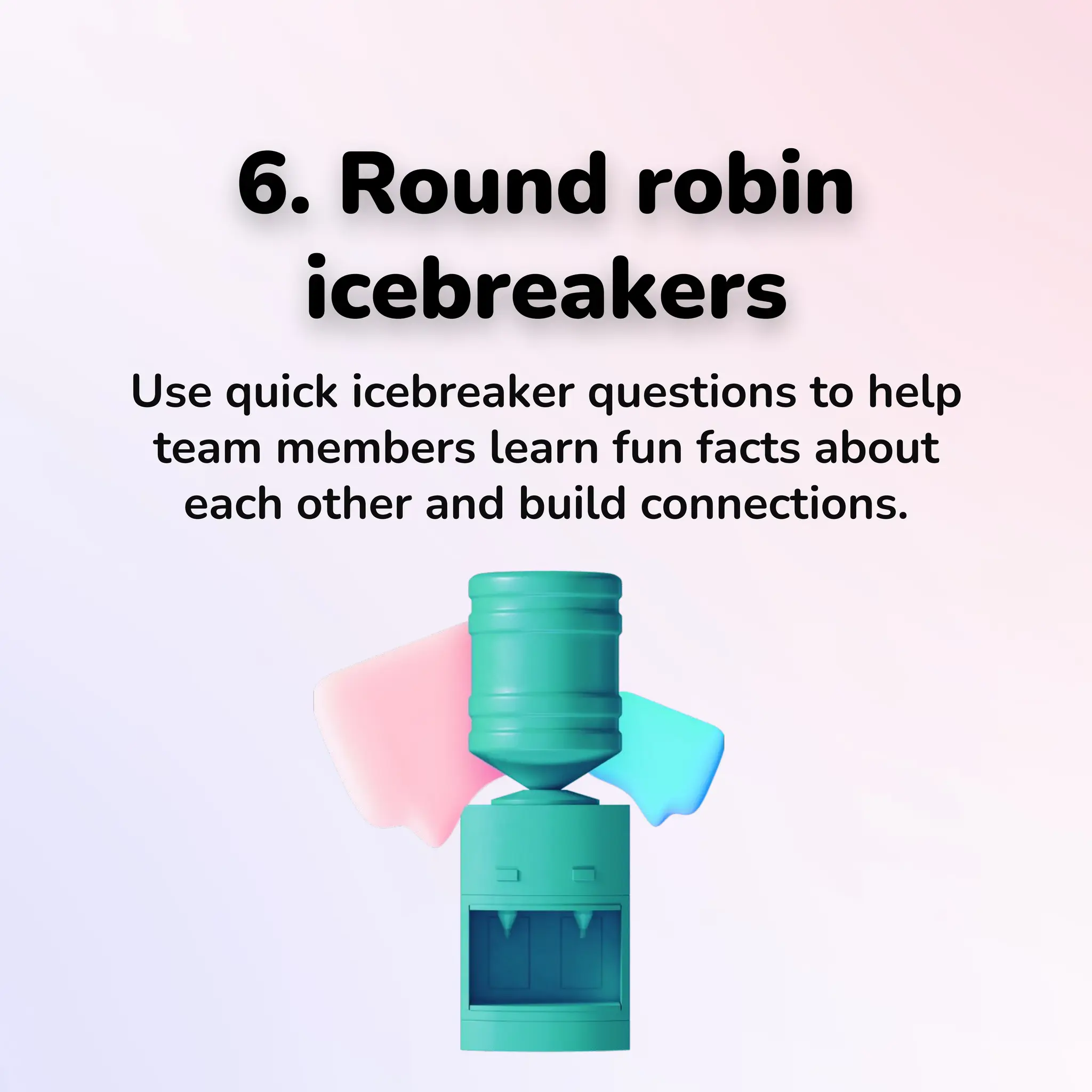 6. Round robin
icebreakers
Use quick icebreaker questions to help
team members learn fun facts about
each other and build connections.
 