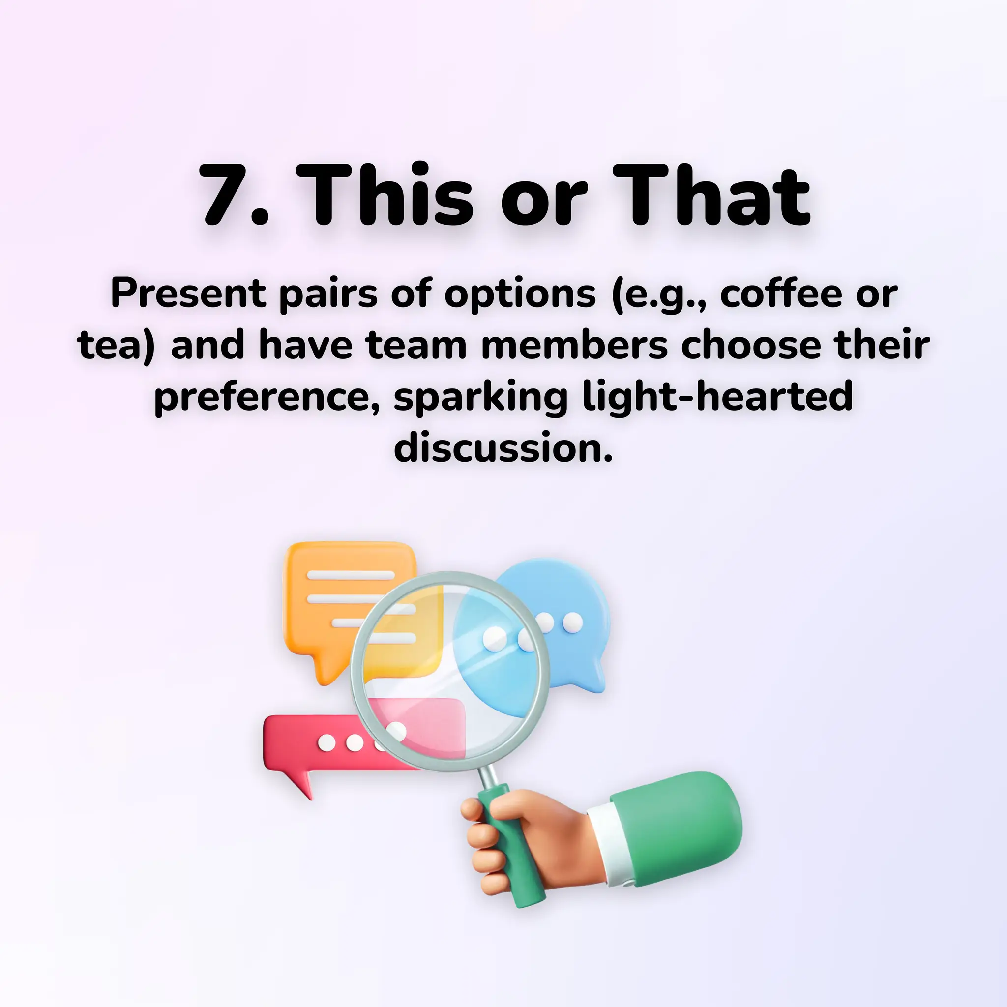 7. This or That
Present pairs of options (e.g., coffee or
tea) and have team members choose their
preference, sparking light-hearted
discussion.
 