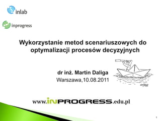 Wykorzystanie metod scenariuszowych do
   optymalizacji procesów decyzyjnych


           dr inż. Martin Daliga
           Warszawa,10.08.2011




                                         1
 