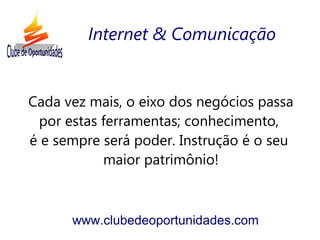Cada vez mais, o eixo dos negócios passa
por estas ferramentas; conhecimento,
é e sempre será poder. Instrução é o seu
maior patrimônio!
www.clubedeoportunidades.com
Internet & Comunicação
 