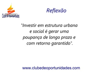 "Investir em estrutura urbana
e social é gerar uma
poupança de longo prazo e
com retorno garantido".
www.clubedeoportunidades.com
Reflexão
 